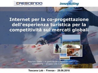 Internet per la co-progettazione
 dell'esperienza turistica per la
competitività sui mercati globali




       Maurizio Goetz – m.goetz@cse-crescendo.com
          innovActing – Gruppo CSE-Crescendo


       Toscana Lab - Firenze - 29.06.2010
 