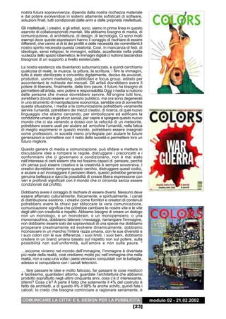 nostra futura sopravvivenza, dipenda dalla nostra ricchezza materiale
e dal potere evolvendosi in sistemi altamente sofisticati di software,
soluzioni finali, tutti condizionati dalle armi e dalle proprietà intellettuali.
Gli intellettuali, i creativi, e gli artisti, sono, siamo in prima linea in questo
esercito di collaborazionisti mentali. Ma abbiamo bisogno di media, di
comunicazione, di architettura, di design, di tecnologia. Ci sono molti
esempi dove queste espressioni hanno il coraggio di rischiare di essere
differenti, che vanno al di là dei profitti e delle necessità dei committenti,il
nostro spirito necessita questa creatività. Così, in mancanza di fedi, di
ideologie, sensi religiosi, le immagini, editate, accellerate nella piatta
vuotezza dello spazio cibernetico, le immagini digitali ci nutrono lasciandoci
bisognosi di un supporto a livello esistenziale.
La nostra esistenza sta diventando subumanizzata, e quindi cerchiamo
qualcosa di reale, la musica, la pittura, la scrittura, i film le immagini,
tutto è stato sterilizzato e convertito digitalmente, deciso da avvocati,
produttori, uomini marketing, pubblicitari e focus group, editato per
accontentare le richieste dei mercati. Gli artisti dovrebbero avere il
potere di liberarsi, finalmente, delle loro paure, il futuro ha bisogno di
permettere all’artista, vero potere e responsabilità.Oggi i media si nutrono
delle persone che invece dovrebbero servire. All’origine tutti loro,
avrebbero dovuto essere un servizio pubblico, ma ora sono degenerati
in uno strumento di manipolazione economica, sarebbe ora di sovvertire
questa situazione, i media e la comunicazione potrebbero veramente
servire l’umanità, potrebbero dei mezzi creativi, di ricerca, di quel nuovo
linguaggio che stiamo cercando, per simbolizzare ed edificare la
condizione umana e gli sforzi sociali, per capire e spiegare questo nuovo
mondo che ci sta venendo a dosso con la velocità di un meteorite,
potrebbero essere usati per aiutare ad arricchire l’umanità, nella fatica
di meglio esprimersi in questo mondo, potrebbero essere insegnati
come professioni, in società meno privilegiate per aiutare le future
generazioni a connettere con il resto della società e permettere loro un
futuro migliore.

Questo genere di media e comunicazione, può sfidare e mettere in
discussione idee e rompere le regole, distruggere i preconcetti e i
conformismi che ci governano e condizionano, non è mai stato
nell’interesse di certi sistemi che noi fossimo capaci di pensare, perché
chi pensa può essere creativo e la creatività è sempre sovversiva. I
creativi dovrebbero rompere questo cerchio, distruggere questi codici,
e aiutare a ad incoraggiare il pensiero libero, questo potrebbe generare
genuina bellezza e darci la possibilità di creare libera espressione con
veri e profondi significati con il mondo che ci circonda senza essere
condizionati dal profitto.

Dobbiamo avere il coraggio di rischiare di essere diversi. Nessuno deve
essere affamato culturalmente, fisicamente, e spiritualmente, i canali
di distribuzione esistono, i creativi come fornitori e creatori di contenuti
potrebbero avere le chiavi per sbloccare la vera comunicazione,
comunicazione significa che potrebbe cambiare le nostre vite e le vite
degli altri con creatività e rispetto. Abbiamo bisogno di creare un dialogo
non un monologo, o un monobrain, o un monopensiero, o una
monomacchina, dobbiamo laterare i messaggi, riarrangiare l’immagine,
non dobbiamo essere solo dei sopravvissuti di una specie ma dobbiamo
prosperare creativamente ed evolvere dinamicamente, dobbiamo
riconoscere in un marchio l’intera razza umana, con le sue diversità e
i suoi colori con le sue differenze, i suoi limiti, i suoi beni, dobbiamo
credere in un brand umano basato sul rispetto non sul potere, sulla
possibilità non sull’uniformità, sull’amore e non sulla paura. “
…siccome viviamo nel mondo dell’immagine, l’immagine è diventata
più reale della realtà, cioè crediamo molto più nell’immagine che nella
realtà, non a caso una volta i paesi venivano conquistati con le battaglie,
adesso si conquistano con i canali televisivi.
… fare passare le idee e molto faticoso, far passare le cose mediocri
è facilissimo, guardatevi attorno, guardate l’architettura che abbiamo
prodotto soprattutto negli ultimi cinquanta anni, cosa c’è d’ interessante,
ditemi? Cosa c’è? A parte il fatto che solamente il 4% del costruito è
fatto da architetti, e di questo 4% il 98% fa anche schifo, quindi fate i
calcoli; Io credo che bisogna cominciare a ragionare seriamente, è

COMUNICARE LA CITTA’ E IL DESIGN PER LA PUBBLICITA’                                  modulo 02 - 21.02.2002
                                                                           [23]
 