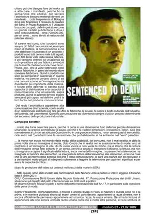 chiaro poi che bisogna fare del make up
e attaccare i manifesti, perché ho la
sensazione che adesso, per salvare
l’architettura bisogna mettergli davanti un
manifesto… ( cita l’esperienza di Bologna
dove per finanziare il restauro di palazzo
dei Bardi, in Piazza Maggiore, si è utilizzato
lo spazio occupato dalle impalcature come
un grande cartello pubblicitario e dove i
soldi della pubblicità _ circa 700.000.000.
per un anno _ sono serviti al restauro del
palazzo stesso).
Vi sarete resi conto che i prodotti sono
sempre più fatti di comunicazione, e sempre
meno di materia, la comunicazione è ciò
che stabilisce il successo di un prodotto; i
prodotti sono tutti bene o male tutti uguali;
sono fatti tante volte dalla stessa fabbrica,
e poi vengono ordinati da un’azienda da
un imprenditore ad una fabbrica e venduti
poi da marchi che hanno nomi come Gucci,
Prada, ecc.. che a volte fabbricano nelle
stesse fabbriche, in paesi del mondo dove
conviene fabbricare. Quindi i prodotti non
sono più comperati in quanto tali, in quanto
materia, ma perché portano dietro di sé
una comunicazione, un’immagine che sta
diventando più importante della materia.
Il futuro delle aziende si baserà sulla
capacità di distribuzione e la capacità di
comunicazione che un’azienda saprà
produrre, quindi le aziende devono essere
sempre di più capaci nel definire qual è la
loro forza nel produrre comunicazione.
 Del resto l’architettura appartiene alla
comunicazione di un’azienda; con la scelta
di un determinato architetto per fare gli uffici, le fabbriche, le scuole, fa capire il livello culturale dell’industria,
dell’azienda, del committente. Quindi la comunicazione sta diventando sempre di più un prodotto determinante
del successo della produzione industriale…

Campagna benetton
…credo che l’arte deve fare paura, perché ti porta in una dimensione fuori dalla tua piccola dimensione
umanoide, la grande architettura fa paura, perché ti fa vedere dimensioni, prospettive, colori, luce che
normalmente a cui non sei abituato.Quando entro in una grande architettura, ho un senso quasi di immortalità,
cioè entro nel “paradiso”come la sensazione che probabilmente si ha entrando nel “vero” paradiso..
… la morte non esiste nel mondo della moda, della pubblicità, del consumo, non è mai esistita, è stata la
prima volta che un immagine di morte, (foto Croci) che in realtà non è assolutamente di morte, anzi al
contrario è un’immagine di vita, di chi vuole vivere e non vuole la morte, ma è strano che la lettura
dell’immagine venga fatto soltanto in un senso, perché a scuola ci insegnano l’alfabeto, la lettura, ma non
ci insegnano a capire il significato della lettura, ancor meno dell’immagine…io penso che la televisione va
insegnata ai bambini alle elementari, va insegnata la lettura della televisione alle elementari, ed è una cosa
che io farò all’interno della bottega dell’arte e della comunicazione, ci sarà una stanza con dei televisori e
a dei bambini molto piccoli si insegnerà solamente a leggere la televisione per capirne i significati e per
avere la capacità di critica…
(dopo la proiezione del video sui detenuti nei bracci della morte in USA)
…fatto questo, sono stato invitato alla commissione delle Nazioni Unite a parlare e volevo leggervi il discorso
fatto il 19/04/2001:
ONU, Commissione Diritti Umani delle Nazioni Unite Art. 17, Promozione Protezione dei diritti Umani,
situazione sul rispetto del patto internazionale sui diritti civili e politici:
Mi chiamo Oliviero Toscani e parlo a nome del partito transnazionale sull’ Art.17, in particolare sulla questione
della pena di morte;
Signor Presidente, sfortunatamente, il mondo è ancora diviso in Paesi e Nazioni e questa sede ne è la
prova, e in maniera piuttosto strana gli esseri umani si considerano appartenenti a razze diverse, non è
ancora ufficialmente permesso appartenere ad un’unica razza, la razza umana. Se si ha la fortuna di
appartenere alla non ancora unificata razza umana come me e molte altre persone, si ha la sfortuna di

COMUNICARE LA CITTA’ E IL DESIGN PER LA PUBBLICITA’                                 modulo 02 - 21.02.2002
                                                                         [24]
 