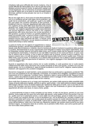 imbattersi nelle gravi difficoltà del mondo moderno. Una di
queste difficoltà sta nell’accettare che in alcune parti del mondo
esistano ancora la pena di morte, le esecuzioni capitali e gli
omicidi legalizzati, non ho intenzione di annoiarvi ripetendovi
qui tutte le ragioni per cui la pena di morte dovrebbe essere
eliminata, perché è ormai provato che non è un rimedio in
nessun caso.
Ma ciò che voglio dirvi è, che la pena di morte sfortunatamente,
non è un problema sol per quei paesi che la praticano, per
quelli che la condividono, per quelli per i quali è una realtà,
per quei paesi che uccidono pensando di fare giustizia, il
problema è che io e i miei pari, appartenenti alla razza umana,
non vogliamo più far parte della razza disumana che ancora
giustizia così, quella razza disumana che ancora legalizza
l’omicidio, non vogliamo appartenere a quella razza disumana
che ancora legalizza il lavoro dei boia e non vogliamo
appartenere alla razza disumana che uccide pensando di
fare giustizia. La pena di morte e un grande problema per i
paesi e la società civile. La pena di morte e civiltà sono una
contraddizione in termini, per noi, la razza umana, è ridicolo
parlarne ancora oggi nell’Aprile del 2001, è ridicolo come
sarebbe parlare di schiavitù, ma per abolire la schiavitù c’è
voluto tanto tempo e tanta violenza.
La pena di morte non ha ragione di appartenere a nessun
ordinamento giuridico, perché essa appartiene ad un sistema
basato sulla discriminazione e violenza, dove la maniera più facile di risolvere la questione della giustizia
è uccidere. Recentemente ho avuto l’opportunità come fotografo di visitare nove prigioni statunitensi, dove
ho fotografato ventisei detenuti nel braccio della morte, sono rimasto colpito dal loro sguardo, avevano tutti
un’espressione drammatica, il dramma di una vita fallita il dramma di non avere più futuro. Ci sono cose
che si vedono solo al cinema, e che si spera di vedere solo al cinema, quando invece si realizza, che
possono essere vere, si è colti dal panico, la realtà del braccio della morte è una di quelle cose. Il braccio
della morte, puzza di morte, di moribondi, di un obitorio fatto di persone vive in attesa di essere giustiziate
a sangue freddo, sotto la supervisione di testimoni, che vogliono appagare il loro desiderio di vendetta,
come nei peggiori film.
Quando si appartiene alla razza umana non si vuole vendetta, si vuole giustizia non si vuole essere
collaborazionisti della razza disumana che uccide pensando di fare cosa giusta; uccidere non può mai
essere giusto, non è un problema di paesi di oriente occidente di nord di sud di religione, sistema politico,
tradizioni, tutti sappiamo che uccidere è sbagliato.

Dovremmo insegnarlo ai nostri bambini, come possiamo fare se continuiamo a giustiziare uccidendo? Ma
non è più una questione di chi sia colpevole o innocente, è l’uccidere che è sbagliato, il problema è proprio
l’esecuzione di chi è colpevole, l’uccidere Caino, dobbiamo capire il senso profondo del “Nessuno tocchi
Caino”, i paesi che praticano la pena di morte, dovrebbero avere il coraggio di farlo vedere pubblicamente,
dovrebbero smettere di nascondersi dietro la loro violenza.
Sono molto fiero di essere qui in un luogo così importante, per parlarvi della speranza della possibilità della
messa al bando della pena capitale, perché un giorno, spero presto, i miei nipoti potranno essere orgogliosi
dell’impegno del loro nonno di essersi battuto per l’abolizione della pena di morte, così io son fiero di mio
nonno che ha lottato vent’anni contro il fascismo. Spero che così finalmente un giorno tutti potremmo
appartenere all’unica vera razza, la razza umana, grazie.

…io personalmente mi baso in modo completo sul mio istinto, in tutto ciò che faccio, perché c’è una voce
istintiva, come quella del mio cane che corre dietro alle pecore, come quella di Frizzi che picchia lì ma non
sa.. quella voce non è solamente sonora, ci sono delle voci che purtroppo, grazie ai media che si nutrono
di noi, queste voci vengono sfocate, e non le ascoltiamo più, non le sentiamo più, provate a mettervi nel
silenzio e sentirete tanti rumori, anzi avrete paura da quanto suonano le vostre orecchie.Quindi io credo
che bisogna basarsi su questo, lo scatto finale, l’ultima azione, dell’azione creativa, nella fotografia è così,
come nell’architettura, credo che ci sia tutta una riflessione costante, per portare avanti anche la tua mano
nel fare il segno.. la creazione viene da un ordine, da un pensiero molto chiaro, cosi come quando parli se
non hai le idee chiare parlerai male.




COMUNICARE LA CITTA’ E IL DESIGN PER LA PUBBLICITA’                           modulo 02 - 21.02.2002
                                                                     [25]
 