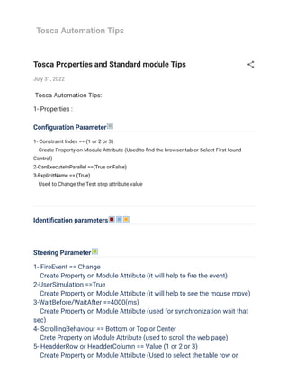 Tosca Automation Tips
Tosca Properties and Standard module Tips
July 31, 2022
 Tosca Automation Tips:
1- Properties :
Configuration Parameter
1- Constraint Index == (1 or 2 or 3)
    Create Property on Module Attribute (Used to find the browser tab or Select First found
Control)

2-CanExecuteInParallel ==(True or False)
3-ExplicitName == (True)
    Used to Change the Test step attribute value 

Identification parameters
Steering Parameter
1- FireEvent == Change
    Create Property on Module Attribute (it will help to fire the event)

2-UserSimulation ==True
    Create Property on Module Attribute (it will help to see the mouse move)

3-WaitBefore/WaitAfter ==4000(ms)
    Create Property on Module Attribute (used for synchronization wait that
sec)
4- ScrollingBehaviour == Bottom or Top or Center
    Crete Property on Module Attribute (used to scroll the web page)

5- HeadderRow or HeadderColumn == Value (1 or 2 or 3)
    Create Property on Module Attribute (Used to select the table row or
 