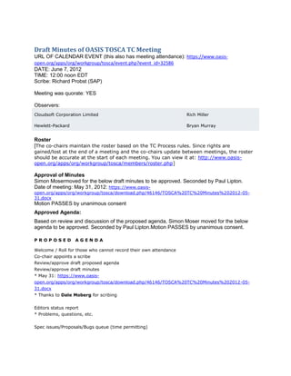 Draft Minutes of OASIS TOSCA TC Meeting
URL OF CALENDAR EVENT (this also has meeting attendance): https://www.oasis-
open.org/apps/org/workgroup/tosca/event.php?event_id=32586
DATE: June 7, 2012
TIME: 12:00 noon EDT
Scribe: Richard Probst (SAP)

Meeting was quorate: YES

Observers:
Cloudsoft Corporation Limited                                     Rich Miller

Hewlett-Packard                                                   Bryan Murray


Roster
[The co-chairs maintain the roster based on the TC Process rules. Since rights are
gained/lost at the end of a meeting and the co-chairs update between meetings, the roster
should be accurate at the start of each meeting. You can view it at: http://www.oasis-
open.org/apps/org/workgroup/tosca/members/roster.php]

Approval of Minutes
Simon Mosermoved for the below draft minutes to be approved. Seconded by Paul Lipton.
Date of meeting: May 31, 2012: https://www.oasis-
open.org/apps/org/workgroup/tosca/download.php/46146/TOSCA%20TC%20Minutes%202012-05-
31.docx
Motion PASSES by unanimous consent
Approved Agenda:
Based on review and discussion of the proposed agenda, Simon Moser moved for the below
agenda to be approved. Seconded by Paul Lipton.Motion PASSES by unanimous consent.

PROPOSED          AGENDA

Welcome / Roll for those who cannot record their own attendance
Co-chair appoints a scribe
Review/approve draft proposed agenda
Review/approve draft minutes
* May 31: https://www.oasis-
open.org/apps/org/workgroup/tosca/download.php/46146/TOSCA%20TC%20Minutes%202012-05-
31.docx
* Thanks to Dale Moberg for scribing


Editors status report
* Problems, questions, etc.


Spec issues/Proposals/Bugs queue (time permitting)
 