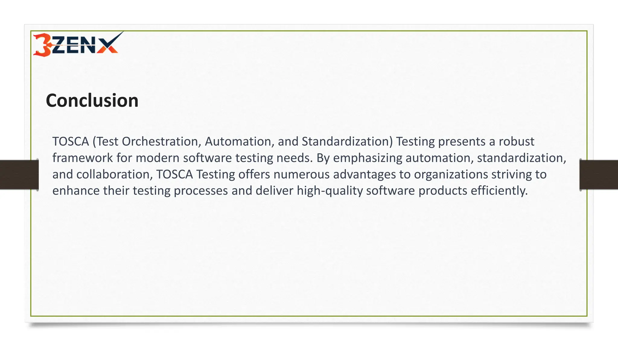 Conclusion
TOSCA (Test Orchestration, Automation, and Standardization) Testing presents a robust
framework for modern software testing needs. By emphasizing automation, standardization,
and collaboration, TOSCA Testing offers numerous advantages to organizations striving to
enhance their testing processes and deliver high-quality software products efficiently.
 