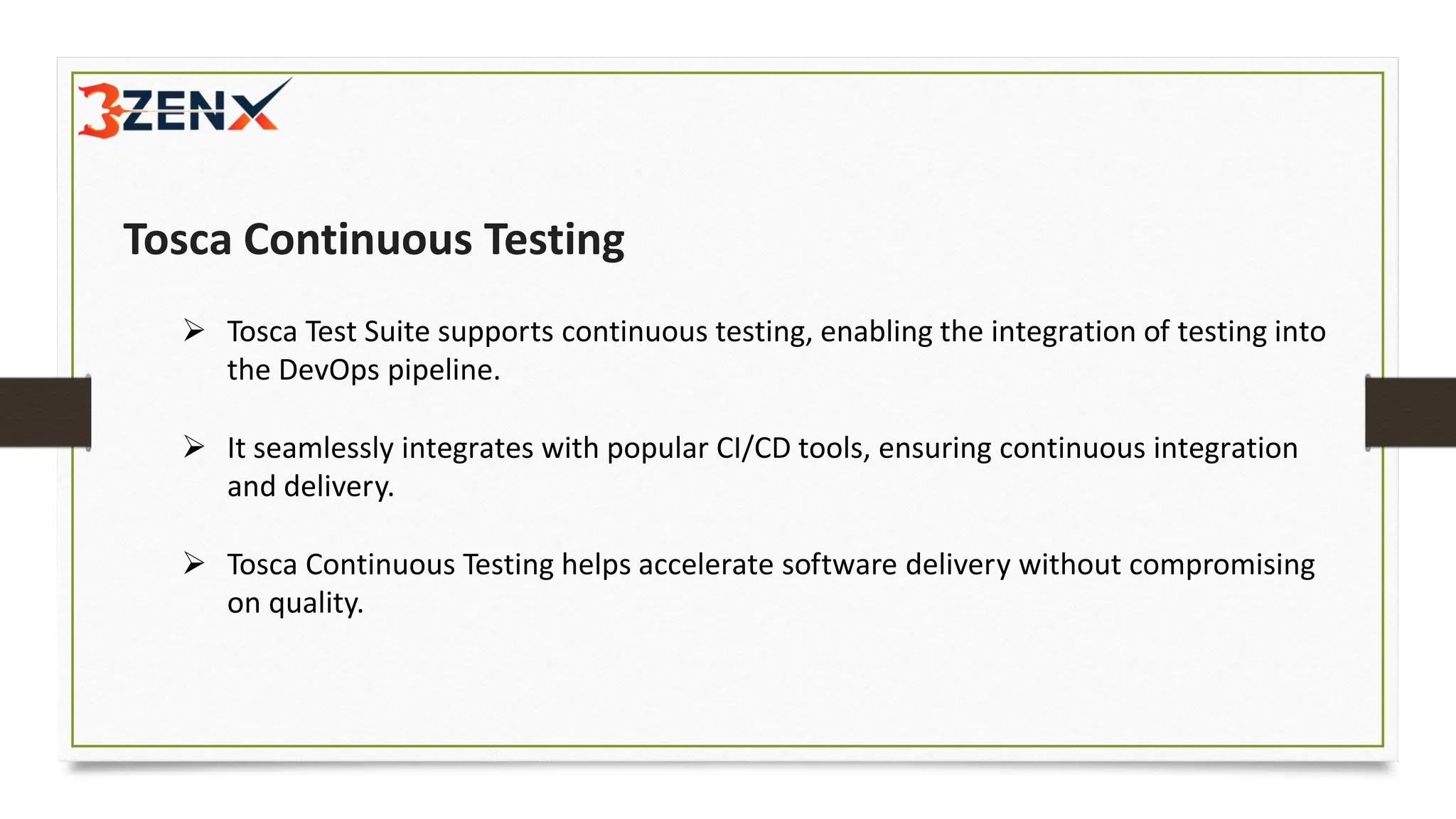 Tosca Continuous Testing
➢ Tosca Test Suite supports continuous testing, enabling the integration of testing into
the DevOps pipeline.
➢ It seamlessly integrates with popular CI/CD tools, ensuring continuous integration
and delivery.
➢ Tosca Continuous Testing helps accelerate software delivery without compromising
on quality.
 