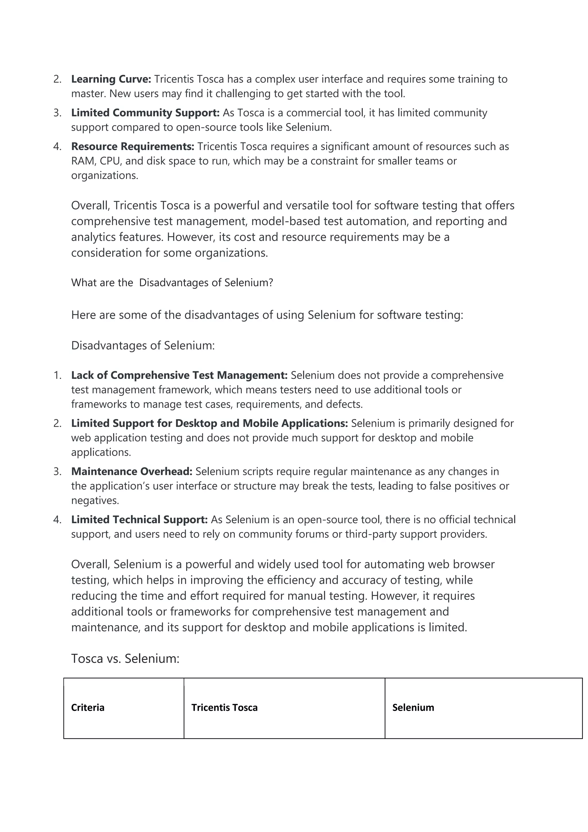 2. Learning Curve: Tricentis Tosca has a complex user interface and requires some training to
master. New users may find it challenging to get started with the tool.
3. Limited Community Support: As Tosca is a commercial tool, it has limited community
support compared to open-source tools like Selenium.
4. Resource Requirements: Tricentis Tosca requires a significant amount of resources such as
RAM, CPU, and disk space to run, which may be a constraint for smaller teams or
organizations.
Overall, Tricentis Tosca is a powerful and versatile tool for software testing that offers
comprehensive test management, model-based test automation, and reporting and
analytics features. However, its cost and resource requirements may be a
consideration for some organizations.
What are the Disadvantages of Selenium?
Here are some of the disadvantages of using Selenium for software testing:
Disadvantages of Selenium:
1. Lack of Comprehensive Test Management: Selenium does not provide a comprehensive
test management framework, which means testers need to use additional tools or
frameworks to manage test cases, requirements, and defects.
2. Limited Support for Desktop and Mobile Applications: Selenium is primarily designed for
web application testing and does not provide much support for desktop and mobile
applications.
3. Maintenance Overhead: Selenium scripts require regular maintenance as any changes in
the application’s user interface or structure may break the tests, leading to false positives or
negatives.
4. Limited Technical Support: As Selenium is an open-source tool, there is no official technical
support, and users need to rely on community forums or third-party support providers.
Overall, Selenium is a powerful and widely used tool for automating web browser
testing, which helps in improving the efficiency and accuracy of testing, while
reducing the time and effort required for manual testing. However, it requires
additional tools or frameworks for comprehensive test management and
maintenance, and its support for desktop and mobile applications is limited.
Tosca vs. Selenium:
Criteria Tricentis Tosca Selenium
 