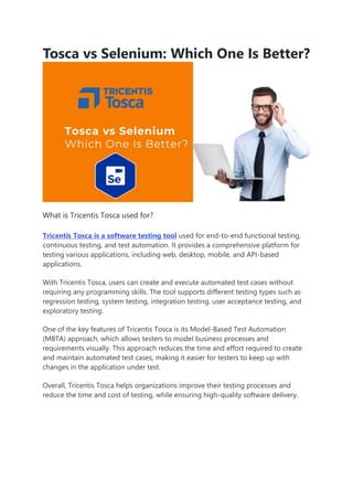 Tosca vs Selenium: Which One Is Better?
What is Tricentis Tosca used for?
Tricentis Tosca is a software testing tool used for end-to-end functional testing,
continuous testing, and test automation. It provides a comprehensive platform for
testing various applications, including web, desktop, mobile, and API-based
applications.
With Tricentis Tosca, users can create and execute automated test cases without
requiring any programming skills. The tool supports different testing types such as
regression testing, system testing, integration testing, user acceptance testing, and
exploratory testing.
One of the key features of Tricentis Tosca is its Model-Based Test Automation
(MBTA) approach, which allows testers to model business processes and
requirements visually. This approach reduces the time and effort required to create
and maintain automated test cases, making it easier for testers to keep up with
changes in the application under test.
Overall, Tricentis Tosca helps organizations improve their testing processes and
reduce the time and cost of testing, while ensuring high-quality software delivery.
 