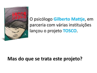 O psicólogo Gilberto Mattje, em
parceria com várias instituições
lançou o projeto TOSCO.
Mas do que se trata este projeto?
 
