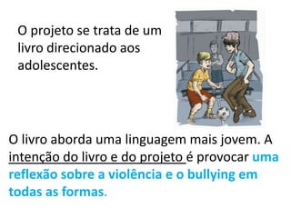 O livro aborda uma linguagem mais jovem. A
intenção do livro e do projeto é provocar uma
reflexão sobre a violência e o bullying em
todas as formas.
O projeto se trata de um
livro direcionado aos
adolescentes.