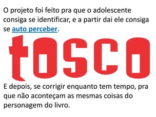 O projeto foi feito pra que o adolescente
consiga se identificar, e a partir dai ele consiga
se auto perceber.
E depois, se corrigir enquanto tem tempo, pra
que não aconteçam as mesmas coisas do
personagem do livro.
