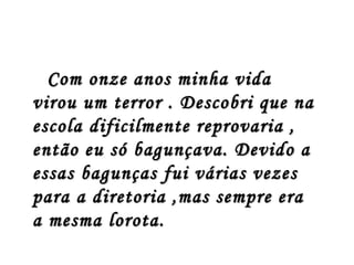 Com onze anos minha vida
virou um terror . Descobri que na
escola dificilmente reprovaria ,
então eu só bagunçava. Devido a
essas bagunças fui várias vezes
para a diretoria ,mas sempre era
a mesma lorota.
 