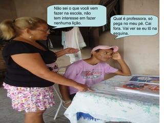 Não sei o que você vem
fazer na escola, não
tem interesse em fazer   Qual é professora, só
nenhuma lição.           pega no meu pé. Cai
                         fora. Vai ver se eu tô na
                         esquina.
 