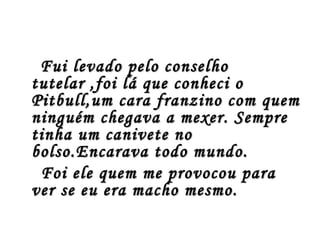 Fui levado pelo conselho
tutelar ,foi lá que conheci o
Pitbull,um cara franzino com quem
ninguém chegava a mexer. Sempre
tinha um canivete no
bolso.Encarava todo mundo.
 Foi ele quem me provocou para
ver se eu era macho mesmo.
 
