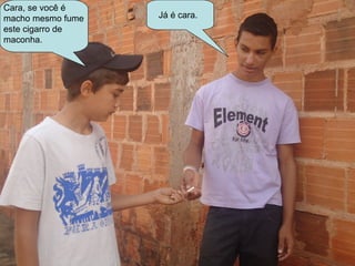 Cara, se você é
macho mesmo fume   Já é cara.
este cigarro de
maconha.
 
