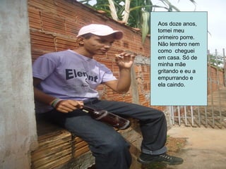 Aos doze anos,
tomei meu
primeiro porre.
Não lembro nem
como cheguei
em casa. Só de
minha mãe
gritando e eu a
empurrando e
ela caindo.
 