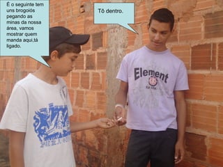 É o seguinte tem
uns brogoiós       Tô dentro.
pegando as
minas da nossa
área, vamos
mostrar quem
manda aqui,tá
ligado.
 