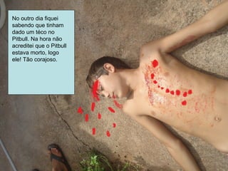No outro dia fiquei
sabendo que tinham
dado um téco no
Pitbull. Na hora não
acreditei que o Pitbull
estava morto, logo
ele! Tão corajoso.
 