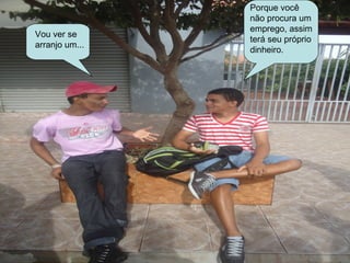 Porque você
                não procura um
                emprego, assim
Vou ver se
                terá seu próprio
arranjo um...
                dinheiro.
 