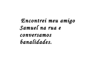 Encontrei meu amigo
Samuel na rua e
conversamos
banalidades.
 