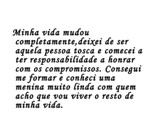 Minha vida mudou
completamente,deixei de ser
aquela pessoa tosca e comecei a
ter responsabilidade a honrar
com os compromissos. Consegui
me formar e conheci uma
menina muito linda com quem
acho que vou viver o resto de
minha vida.
 
