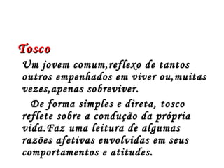 Tosco
Um jovem comum,reflexo de tantos
outros empenhados em viver ou,muitas
vezes,apenas sobreviver.
  De forma simples e direta, tosco
reflete sobre a condução da própria
vida.Faz uma leitura de algumas
razões afetivas envolvidas em seus
comportamentos e atitudes.
 