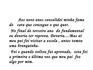 Aos nove anos consolidei minha fama
do cara que consegue o que quer.
 No final do terceiro ano do fundamental
eu deveria ter reprova. Deveria....Mas aí
meu pai foi visitar a escola , antes tomou
uma branquinha.
 Foi e quando voltou fui aprovado, esta foi
a primeira e última vez que meu pai fez
algo por mim.
 