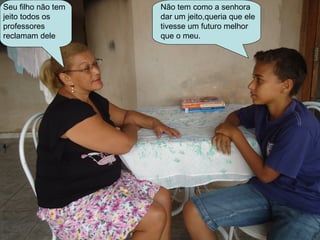 Seu filho não tem   Não tem como a senhora
jeito todos os      dar um jeito,queria que ele
professores         tivesse um futuro melhor
reclamam dele       que o meu.
 