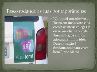  “Coloquei um adesivo do
 Tosco em meu carro e na
 escola os meus colegas já
 estão me chamando de
 Tosquinha, os alunos
 adoraram minha ideia.
 Descontração é
 fundamantal para viver
 bem.” Jane Matos
 