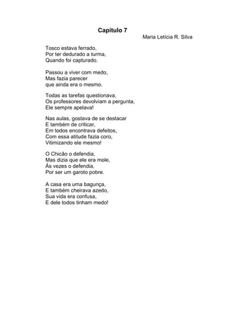 Capítulo 7
                                       Maria Letícia R. Silva

Tosco estava ferrado,
Por ter dedurado a turma,
Quando foi capturado.

Passou a viver com medo,
Mas fazia parecer
que ainda era o mesmo.

Todas as tarefas questionava,
Os professores devolviam a pergunta,
Ele sempre apelava!

Nas aulas, gostava de se destacar
E também de criticar,
Em todos encontrava defeitos,
Com essa atitude fazia coro,
Vitimizando ele mesmo!

O Chicão o defendia,
Mas dizia que ele era mole,
Ás vezes o defendia,
Por ser um garoto pobre.

A casa era uma bagunça,
E também cheirava azedo,
Sua vida era confusa,
E dele todos tinham medo!
 