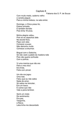 Capítulo 8
                                    Fabiana dos S. P. de Souza
Com muito medo, caderno velho
e caneta peguei.
Para a minha tristeza, na sala entrei.

Domingo, o Chico preso foi,
Estava armado,
E também ferrado
Pois tinha 18 anos.

Minha alegria voltou,
Pois só os capachos dele
Na escola ficou.
Papo com eles
Comecei a puxar,
Não demorou muito
Comecei a enturmar.

Briguei com o Salsicha,
Só não vesti o paletó de madeira nele
Pois não queria confusão
Com a polícia.

Vi uma menina que não era
Para o meu bico
Era linda,
Feita com pincel.

Um dia me jogou
Uma real,
Falou que eu não sabia
Nada de amor,
Só sabia me boicotar,
Era um tosco,
E outros que não
Vale a pena lembrar.

Senti um misto
De sentimento:
Era paz,
Vergonha,
e Raiva.
Leka tinha me descartado
 