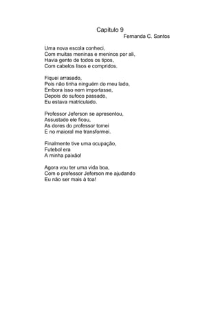 Capítulo 9
                                    Fernanda C. Santos

Uma nova escola conheci,
Com muitas meninas e meninos por ali,
Havia gente de todos os tipos,
Com cabelos lisos e compridos.

Fiquei arrasado,
Pois não tinha ninguém do meu lado,
Embora isso nem importasse,
Depois do sufoco passado,
Eu estava matriculado.

Professor Jeferson se apresentou,
Assustado ele ficou,
As dores do professor tomei
E no maioral me transformei.

Finalmente tive uma ocupação,
Futebol era
A minha paixão!

Agora vou ter uma vida boa,
Com o professor Jeferson me ajudando
Eu não ser mais à toa!
 