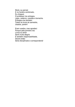 Muito, eu pensei
E no horário combinado,
Eu cheguei.
O professor me entregou
Lápis, caderno, canetas e borracha.
Entregou-me também
Todos os livros do semestre,
Usados, porém!

Eram usados, mas agradeci
Porque pela primeira vez
Livros eu teria!
Senti muita alegria
E também responsabilidade,
Decidi então:
Seria disciplinado e corresponderia!
 