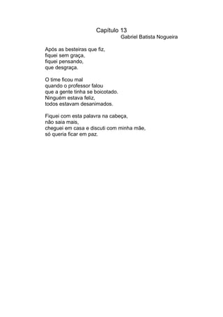 Capítulo 13
                                  Gabriel Batista Nogueira

Após as besteiras que fiz,
fiquei sem graça,
fiquei pensando,
que desgraça.

O time ficou mal
quando o professor falou
que a gente tinha se boicotado.
Ninguém estava feliz,
todos estavam desanimados.

Fiquei com esta palavra na cabeça,
não saia mais,
cheguei em casa e discuti com minha mãe,
só queria ficar em paz.
 