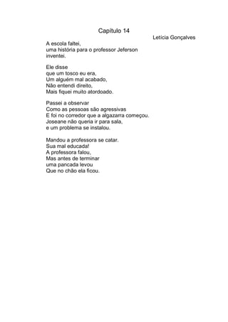 Capítulo 14
                                             Letícia Gonçalves
A escola faltei,
uma história para o professor Jeferson
inventei.

Ele disse
que um tosco eu era,
Um alguém mal acabado,
Não entendi direito,
Mais fiquei muito atordoado.

Passei a observar
Como as pessoas são agressivas
E foi no corredor que a algazarra começou.
Joseane não queria ir para sala,
e um problema se instalou.

Mandou a professora se catar.
Sua mal educada!
A professora falou,
Mas antes de terminar
uma pancada levou
Que no chão ela ficou.
 