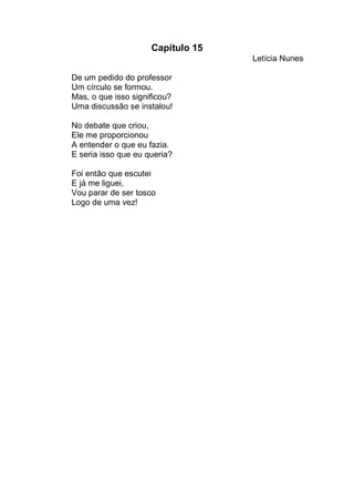 Capítulo 15
                                   Letícia Nunes

De um pedido do professor
Um círculo se formou.
Mas, o que isso significou?
Uma discussão se instalou!

No debate que criou,
Ele me proporcionou
A entender o que eu fazia.
E seria isso que eu queria?

Foi então que escutei
E já me liguei,
Vou parar de ser tosco
Logo de uma vez!
 
