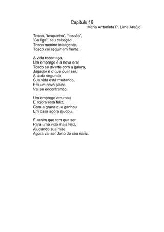 Capítulo 16
                                 Maria Antonieta P. Lima Araújo

Tosco, “tosquinho”, “toscão”,
“Se liga”, seu cabeção.
Tosco menino inteligente,
Tosco vai seguir em frente.

A vida recomeça,
Um emprego é a nova era!
Tosco se diverte com a galera,
Jogador é o que quer ser,
A cada segundo
Sua vida está mudando,
Em um novo plano
Vai se encontrando.

Um emprego arrumou
E agora está feliz,
Com a grana que ganhou
Em casa agora ajudou.

É assim que tem que ser
Para uma vida mais feliz,
Ajudando sua mãe
Agora vai ser dono do seu nariz.
 