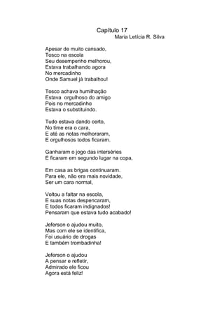 Capítulo 17
                              Maria Letícia R. Silva

Apesar de muito cansado,
Tosco na escola
Seu desempenho melhorou,
Estava trabalhando agora
No mercadinho
Onde Samuel já trabalhou!

Tosco achava humilhação
Estava orgulhoso do amigo
Pois no mercadinho
Estava o substituindo.

Tudo estava dando certo,
No time era o cara,
E até as notas melhoraram,
E orgulhosos todos ficaram.

Ganharam o jogo das interséries
E ficaram em segundo lugar na copa,

Em casa as brigas continuaram.
Para ele, não era mais novidade,
Ser um cara normal,

Voltou a faltar na escola,
E suas notas despencaram,
E todos ficaram indignados!
Pensaram que estava tudo acabado!

Jeferson o ajudou muito,
Mas com ele se identifica,
Foi usuário de drogas
E também trombadinha!

Jeferson o ajudou
A pensar e refletir,
Admirado ele ficou
Agora está feliz!
 