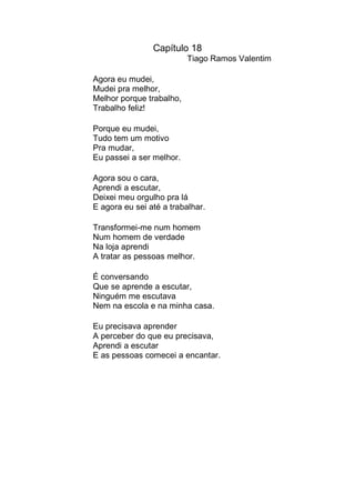 Capítulo 18
                          Tiago Ramos Valentim

Agora eu mudei,
Mudei pra melhor,
Melhor porque trabalho,
Trabalho feliz!

Porque eu mudei,
Tudo tem um motivo
Pra mudar,
Eu passei a ser melhor.

Agora sou o cara,
Aprendi a escutar,
Deixei meu orgulho pra lá
E agora eu sei até a trabalhar.

Transformei-me num homem
Num homem de verdade
Na loja aprendi
A tratar as pessoas melhor.

É conversando
Que se aprende a escutar,
Ninguém me escutava
Nem na escola e na minha casa.

Eu precisava aprender
A perceber do que eu precisava,
Aprendi a escutar
E as pessoas comecei a encantar.
 