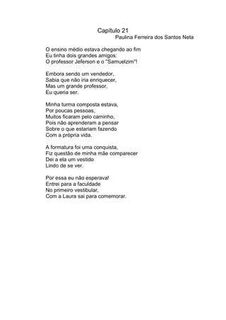 Capítulo 21
                             Paulina Ferreira dos Santos Neta

O ensino médio estava chegando ao fim
Eu tinha dois grandes amigos:
O professor Jeferson e o ''Samuelzim''!

Embora sendo um vendedor,
Sabia que não iria enriquecer,
Mas um grande professor,
Eu queria ser.

Minha turma composta estava,
Por poucas pessoas,
Muitos ficaram pelo caminho,
Pois não aprenderam a pensar
Sobre o que estariam fazendo
Com a própria vida.

A formatura foi uma conquista,
Fiz questão de minha mãe comparecer
Dei a ela um vestido
Lindo de se ver.

Por essa eu não esperava!
Entrei para a faculdade
No primeiro vestibular,
Com a Laura sai para comemorar.
 