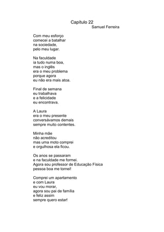 Capítulo 22
                                  Samuel Ferreira

Com meu esforço
comecei a batalhar
na sociedade,
pelo meu lugar.

Na faculdade
ia tudo numa boa,
mas o inglês
era o meu problema
porque agora
eu não era mais atoa.

Final de semana
eu trabalhava
e a felicidade
eu encontrava.

A Laura
era o meu presente
conversávamos demais
sempre muito contentes.

Minha mãe
não acreditou
mas uma moto comprei
e orgulhosa ela ficou.

Os anos se passaram
e na faculdade me formei.
Agora sou professor de Educação Física
pessoa boa me tornei!

Comprei um apartamento
e com Laura
eu vou morar,
agora sou pai de família
e feliz assim
sempre quero estar!
 