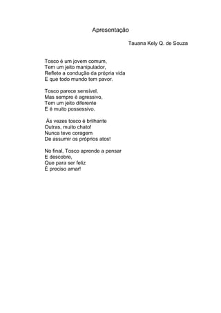Apresentação

                                     Tauana Kely Q. de Souza


Tosco é um jovem comum,
Tem um jeito manipulador,
Reflete a condução da própria vida
E que todo mundo tem pavor.

Tosco parece sensível,
Mas sempre é agressivo,
Tem um jeito diferente
E é muito possessivo.

Às vezes tosco é brilhante
Outras, muito chato!
Nunca teve coragem
De assumir os próprios atos!

No final, Tosco aprende a pensar
E descobre,
Que para ser feliz
É preciso amar!
 