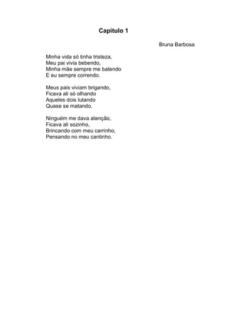 Capítulo 1

                                  Bruna Barbosa

Minha vida só tinha tristeza,
Meu pai vivia bebendo,
Minha mãe sempre me batendo
E eu sempre correndo.

Meus pais viviam brigando,
Ficava ali só olhando
Aqueles dois lutando
Quase se matando.

Ninguém me dava atenção,
Ficava ali sozinho,
Brincando com meu carrinho,
Pensando no meu cantinho.
 
