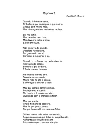 Capítulo 2
                                         Cariéle O. Souza

Quando tinha nove anos,
Tinha fama por conseguir o que queria,
Gritava com minha mãe,
Mas não aguentava mais essa mulher.

Ela me batia,
Mas de raiva nem doía,
Mandava-me calar a boca,
E eu nem ouvia.

Não gostava de apelido,
Desaforo não levava,
Fui ganhando moral,
Comecei a me achar o tal.

Quando o professor me pedia silêncio,
Ficava muito bolado,
Sempre ia pra diretoria,
E fazia o maior barraco.

No final do terceiro ano,
Deveria ser aprovado,
Minha mãe foi até a escola
E começou a encher o saco.

Meu pai sempre tomava umas,
Pedia pra eu ir buscar,
Ele queria ir à escola sozinho,
Querendo com a professora falar.

Meu pai sumiu,
Virei o homem do casebre,
Mas foi por pouco tempo
Porque homem lá em casa era febre.

Odiava minha mãe estar namorando,
As poucas coisas que tinha eu ia quebrando,
Aumentava o volume do som,
Fazia coisa que chamava atenção.
 