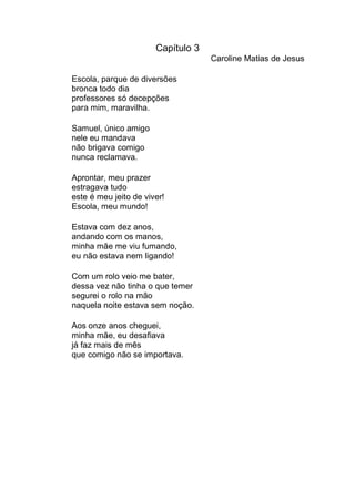 Capítulo 3
                                    Caroline Matias de Jesus

Escola, parque de diversões
bronca todo dia
professores só decepções
para mim, maravilha.

Samuel, único amigo
nele eu mandava
não brigava comigo
nunca reclamava.

Aprontar, meu prazer
estragava tudo
este é meu jeito de viver!
Escola, meu mundo!

Estava com dez anos,
andando com os manos,
minha mãe me viu fumando,
eu não estava nem ligando!

Com um rolo veio me bater,
dessa vez não tinha o que temer
segurei o rolo na mão
naquela noite estava sem noção.

Aos onze anos cheguei,
minha mãe, eu desafiava
já faz mais de mês
que comigo não se importava.
 