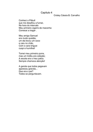 Capítulo 4
                                    Crisley Cássia B. Carvalho

Conheci o Pitbull
que me desafiou a fumar,
Na hora do intervalo
Meu primeiro cigarro de maconha
Comecei a tragar .

Meu amigo Samuel
era muito quietão,
um dia levou um soco
e caiu no chão,
Com o cara briguei
cuspi e humilhei!

Tomei meu primeiro porre,
mas um troféu pra coleção;
A escola era o meu palco,
Sempre chamava atenção!

A garota que todos pegavam
apareceu grávida...
Que era o pai?
Todos se perguntavam.
 