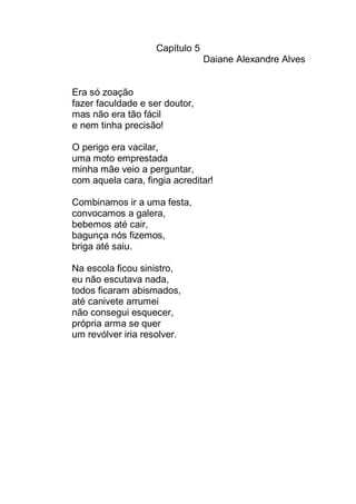 Capítulo 5
                                 Daiane Alexandre Alves


Era só zoação
fazer faculdade e ser doutor,
mas não era tão fácil
e nem tinha precisão!

O perigo era vacilar,
uma moto emprestada
minha mãe veio a perguntar,
com aquela cara, fingia acreditar!

Combinamos ir a uma festa,
convocamos a galera,
bebemos até cair,
bagunça nós fizemos,
briga até saiu.

Na escola ficou sinistro,
eu não escutava nada,
todos ficaram abismados,
até canivete arrumei
não consegui esquecer,
própria arma se quer
um revólver iria resolver.
 