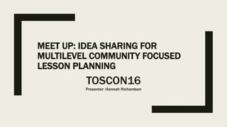 MEET UP: IDEA SHARING FOR
MULTILEVEL COMMUNITY FOCUSED
LESSON PLANNING
TOSCON16
Presenter: Hannah Richardson
 