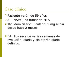 Caso clínico
 Paciente varón de 59 años
 AP: NAMC, no fumador. HTA
 Tto. domiciliario: Enalapril 5 mg al día
  desde hace 2 meses.

   EA: Tos seca de varias semanas de
    evolución, diaria y sin patrón diario
    definido.
 