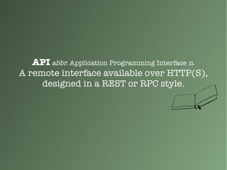 API abbr. Application Programming Interface n.
A remote interface available over HTTP(S),
designed in a REST or RPC style.
 
