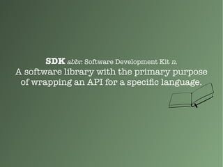 SDK abbr. Software Development Kit n.
A software library with the primary purpose
of wrapping an API for a specific language.
 
