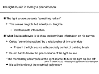 The light source is merely a phenomenon



■ The light source presents “something radiant”
 ‣ This seems tangible but actually not tangible
    - Indeterminate information
■ What Seurat achieved is to show indeterminate information on his canvas
 ‣ Create “something radiant” by a relationship of tiny color dots
    - Present the light source with precisely control of painting brush
 ‣ Seurat had to freeze the phenomenon of the light source
  “The momentary occurrence of the light source; to turn the light on and off”
                                    James J. Gibson (1979), The ecological approach to visual perception
  ➡ It is a limits without the electrical technology
 